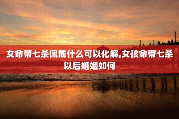 女命带七杀佩戴什么可以化解,女孩命带七杀以后婚姻如何