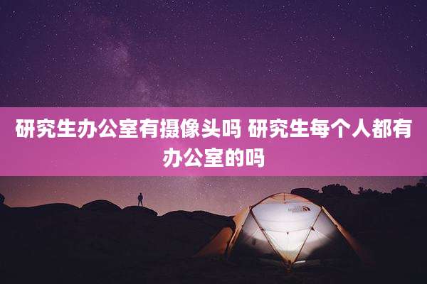研究生办公室有摄像头吗 研究生每个人都有办公室的吗