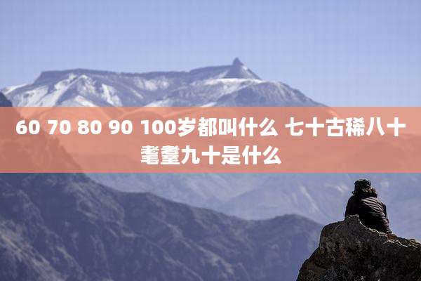 60 70 80 90 100岁都叫什么 七十古稀八十耄耋九十是什么