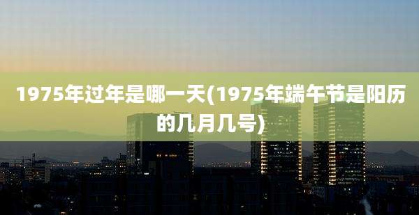 1975年过年是哪一天(1975年端午节是阳历的几月几号)