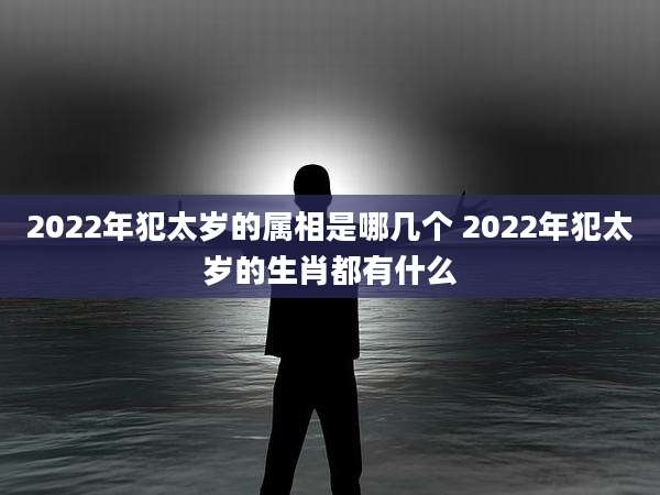 2022年犯太岁的属相是哪几个 2022年犯太岁的生肖都有什么