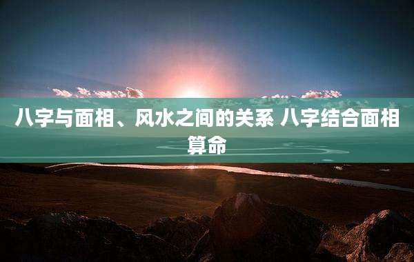 八字与面相、风水之间的关系 八字结合面相算命
