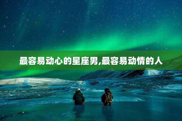 最容易动心的星座男,最容易动情的人