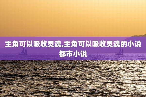 主角可以吸收灵魂,主角可以吸收灵魂的小说都市小说