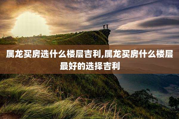 属龙买房选什么楼层吉利,属龙买房什么楼层最好的选择吉利