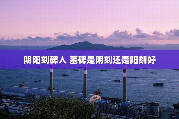 阴阳刻碑人 墓碑是阴刻还是阳刻好