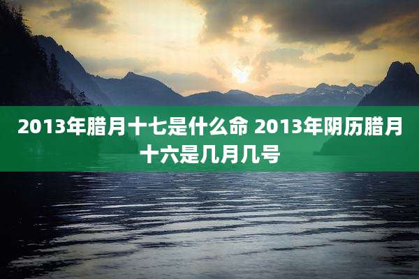 2013年腊月十七是什么命 2013年阴历腊月十六是几月几号