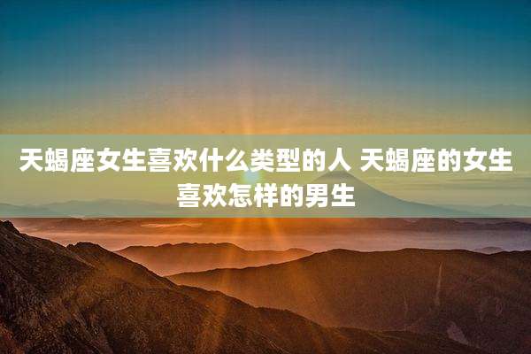 天蝎座女生喜欢什么类型的人 天蝎座的女生喜欢怎样的男生