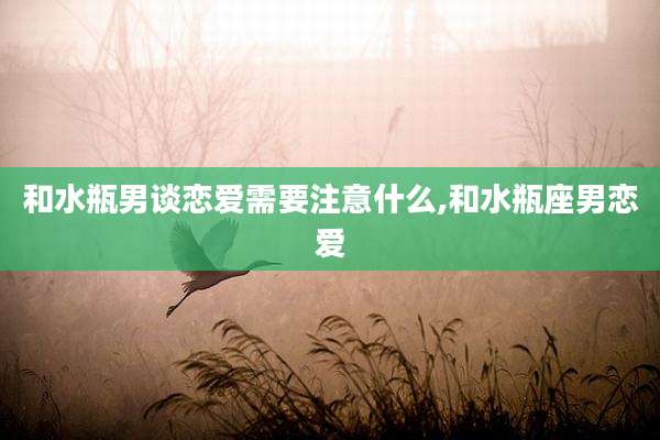 和水瓶男谈恋爱需要注意什么,和水瓶座男恋爱