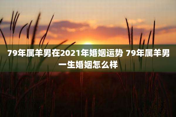 79年属羊男在2021年婚姻运势 79年属羊男一生婚姻怎么样