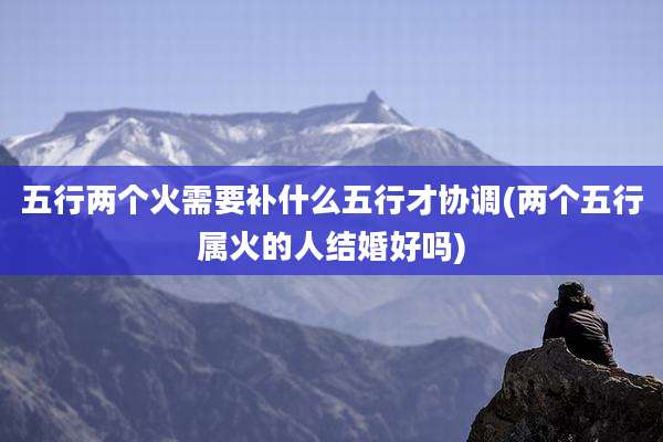 五行两个火需要补什么五行才协调(两个五行属火的人结婚好吗)