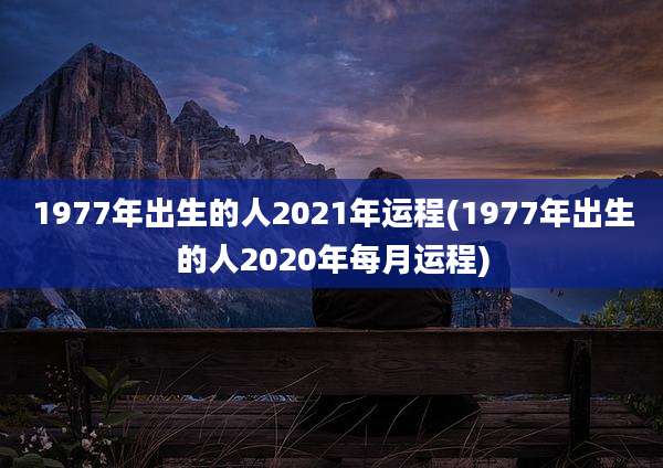 1977年出生的人2021年运程(1977年出生的人2020年每月运程)