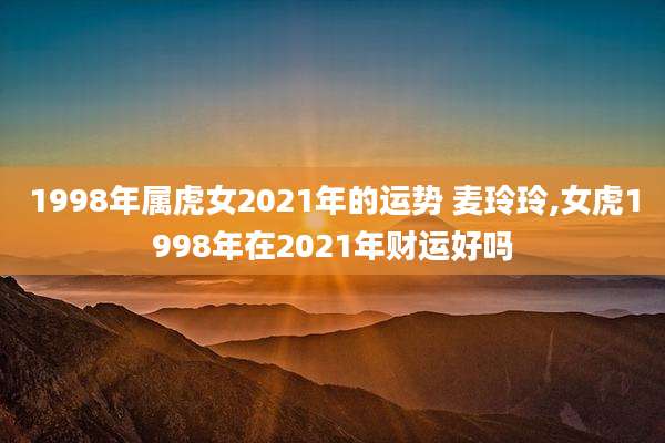 1998年属虎女2021年的运势 麦玲玲,女虎1998年在2021年财运好吗