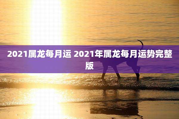 2021属龙每月运 2021年属龙每月运势完整版