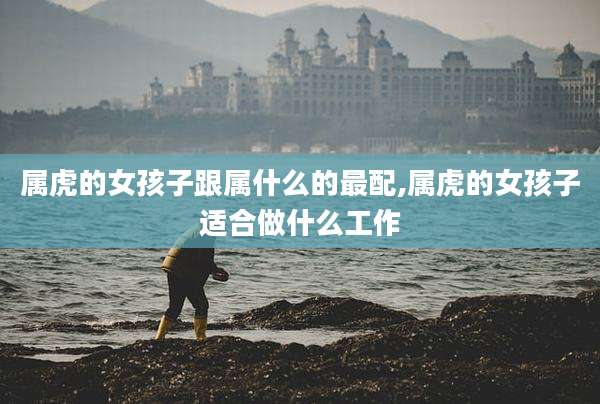属虎的女孩子跟属什么的最配,属虎的女孩子适合做什么工作