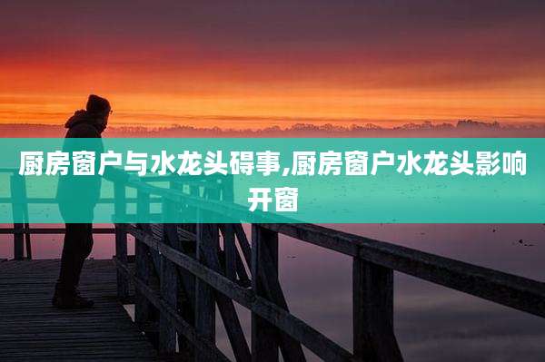 厨房窗户与水龙头碍事,厨房窗户水龙头影响开窗