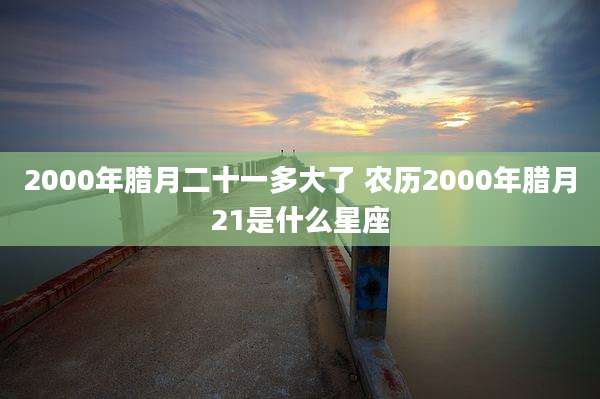 2000年腊月二十一多大了 农历2000年腊月21是什么星座