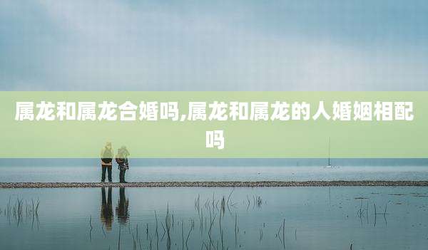 属龙和属龙合婚吗,属龙和属龙的人婚姻相配吗