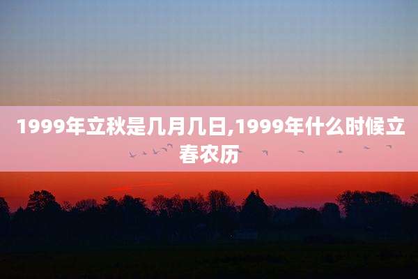 1999年立秋是几月几日,1999年什么时候立春农历