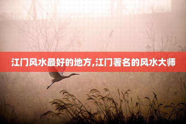 江门风水最好的地方,江门著名的风水大师