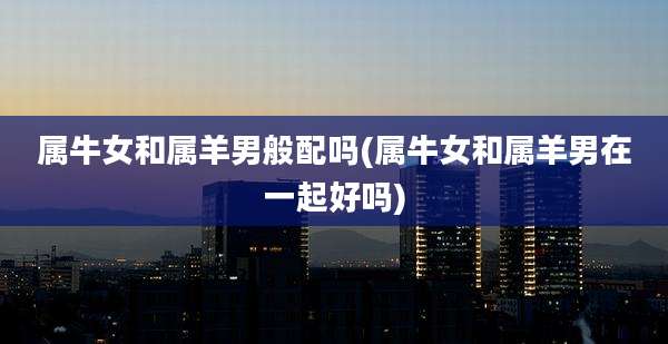 属牛女和属羊男般配吗(属牛女和属羊男在一起好吗)