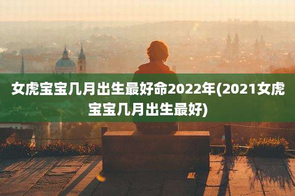 女虎宝宝几月出生最好命2022年(2021女虎宝宝几月出生最好)
