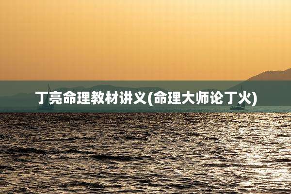 丁亮命理教材讲义(命理大师论丁火)
