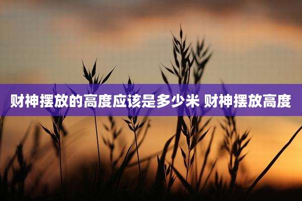 财神摆放的高度应该是多少米 财神摆放高度