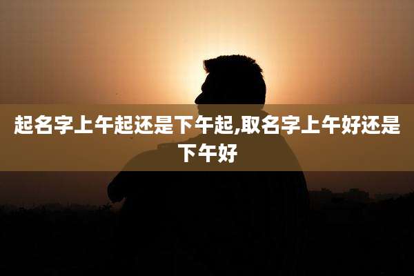 起名字上午起还是下午起,取名字上午好还是下午好