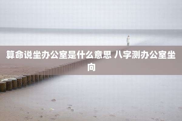 算命说坐办公室是什么意思 八字测办公室坐向