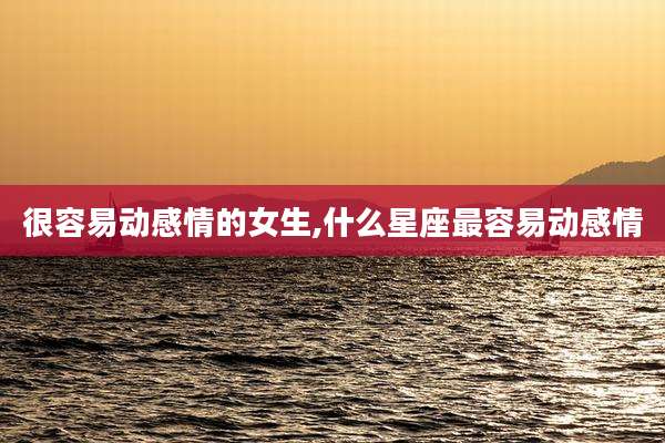 很容易动感情的女生,什么星座最容易动感情
