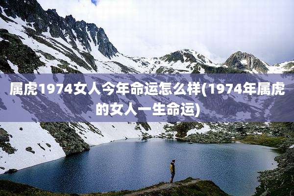 属虎1974女人今年命运怎么样(1974年属虎的女人一生命运)