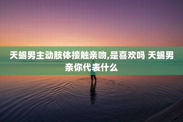 天蝎男主动肢体接触亲吻,是喜欢吗 天蝎男亲你代表什么