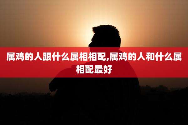 属鸡的人跟什么属相相配,属鸡的人和什么属相配最好