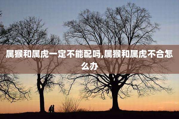 属猴和属虎一定不能配吗,属猴和属虎不合怎么办