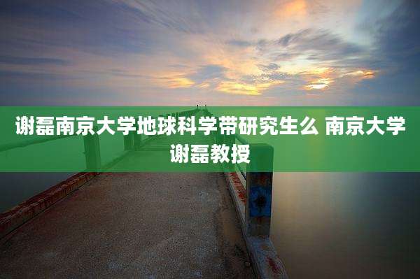 谢磊南京大学地球科学带研究生么 南京大学谢磊教授