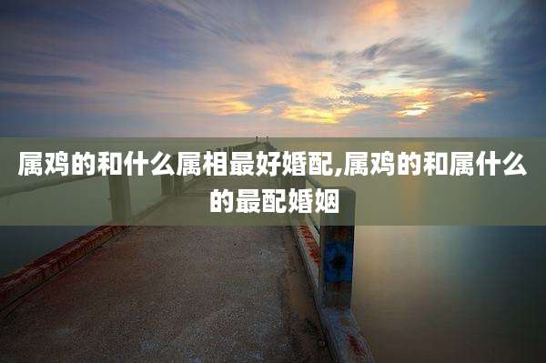 属鸡的和什么属相最好婚配,属鸡的和属什么的最配婚姻