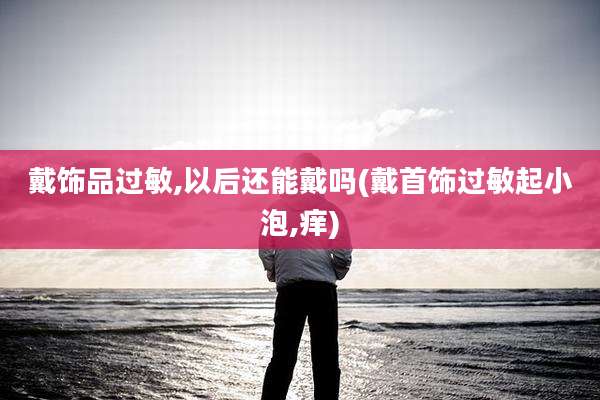 戴饰品过敏,以后还能戴吗(戴首饰过敏起小泡,痒)