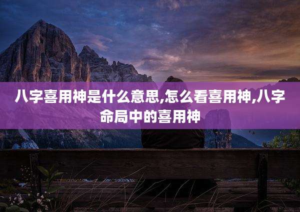 八字喜用神是什么意思,怎么看喜用神,八字命局中的喜用神