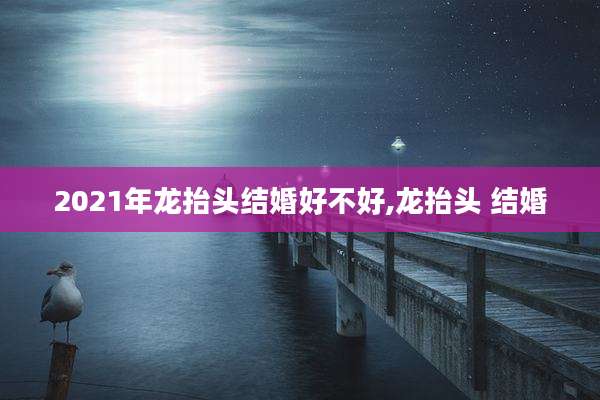 2021年龙抬头结婚好不好,龙抬头 结婚