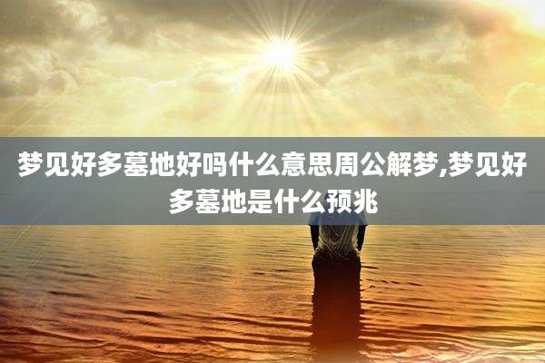 梦见好多墓地好吗什么意思周公解梦,梦见好多墓地是什么预兆