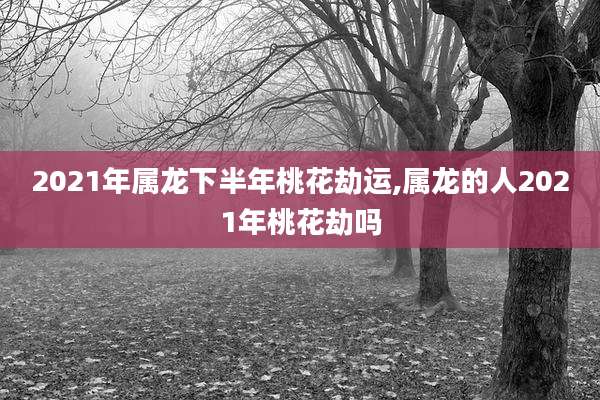 2021年属龙下半年桃花劫运,属龙的人2021年桃花劫吗