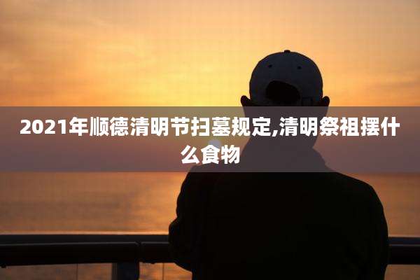 2021年顺德清明节扫墓规定,清明祭祖摆什么食物