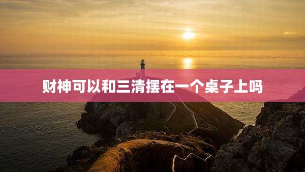 财神可以和三清摆在一个桌子上吗