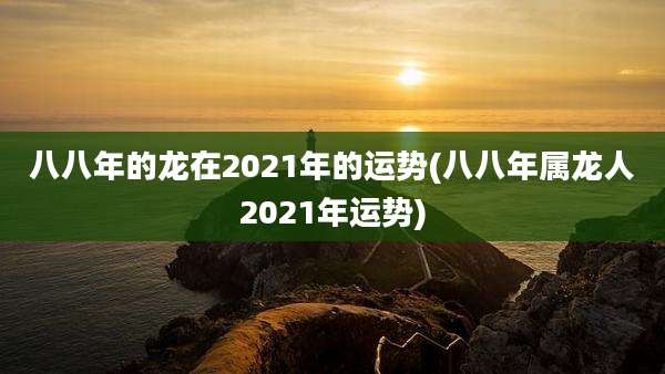 八八年的龙在2021年的运势(八八年属龙人2021年运势)