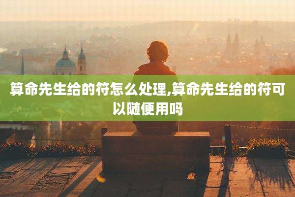 算命先生给的符怎么处理,算命先生给的符可以随便用吗