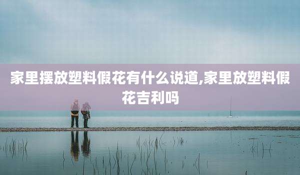 家里摆放塑料假花有什么说道,家里放塑料假花吉利吗