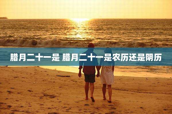 腊月二十一是 腊月二十一是农历还是阴历
