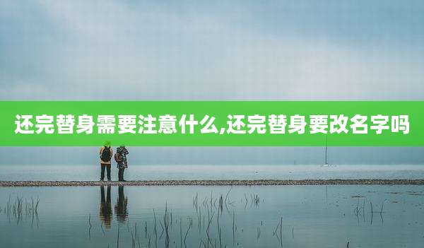 还完替身需要注意什么,还完替身要改名字吗