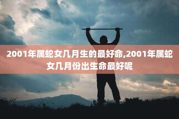 2001年属蛇女几月生的最好命,2001年属蛇女几月份出生命最好呢